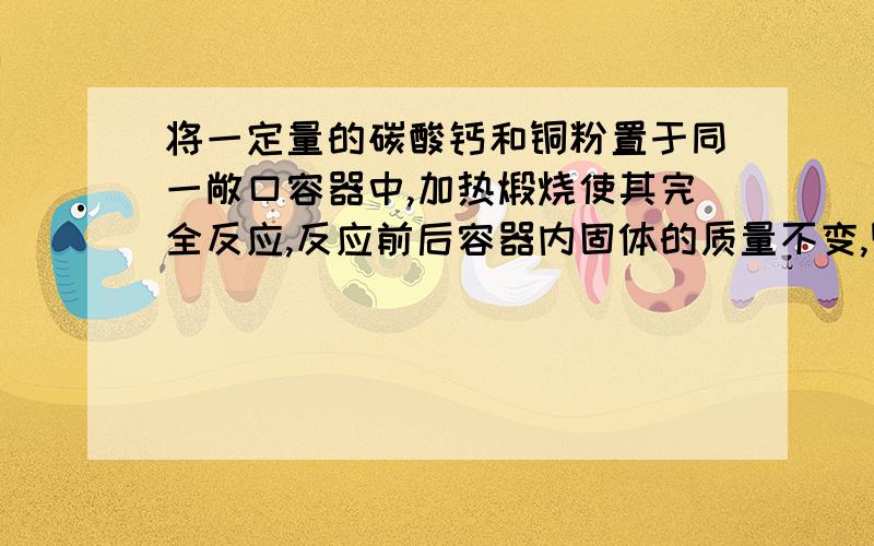 将一定量的碳酸钙和铜粉置于同一敞口容器中,加热煅烧使其完全反应,反应前后容器内固体的质量不变,则容器中碳酸钙和铜粉的质量