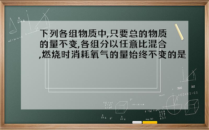 下列各组物质中,只要总的物质的量不变,各组分以任意比混合,燃烧时消耗氧气的量始终不变的是