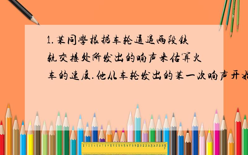 1.某同学根据车轮通过两段铁轨交接处所发出的响声来估算火车的速度.他从车轮发出的某一次响声开始计时,并同时计算车轮发出的