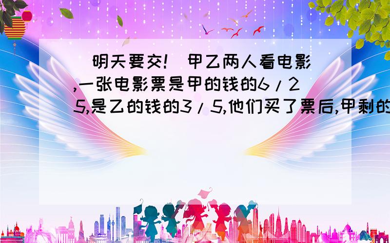 （明天要交!）甲乙两人看电影,一张电影票是甲的钱的6/25,是乙的钱的3/5,他们买了票后,甲剩的钱比乙剩的多3元.问甲