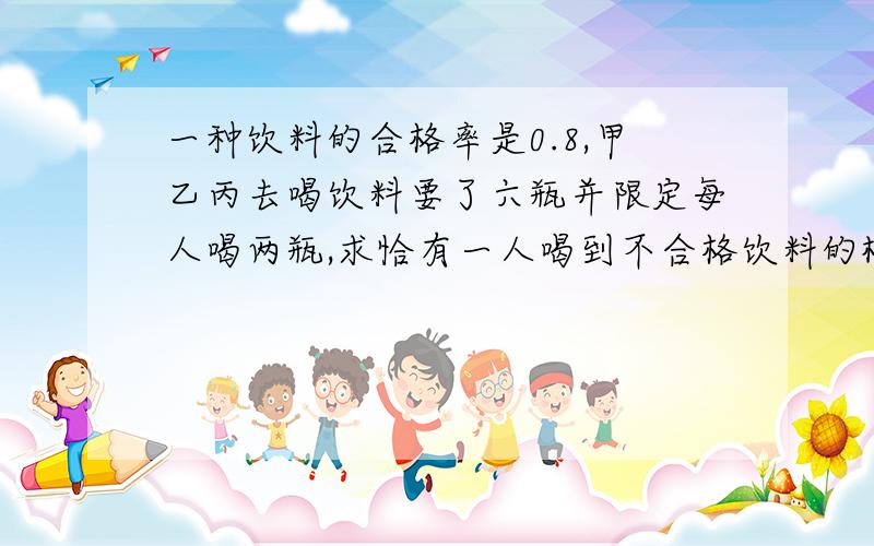 一种饮料的合格率是0.8,甲乙丙去喝饮料要了六瓶并限定每人喝两瓶,求恰有一人喝到不合格饮料的概率