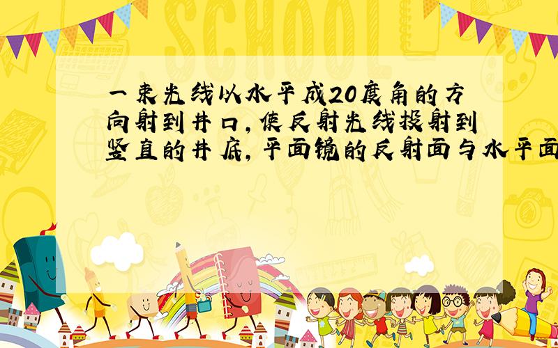 一束光线以水平成20度角的方向射到井口,使反射光线投射到竖直的井底,平面镜的反射面与水平面的夹角是多少?