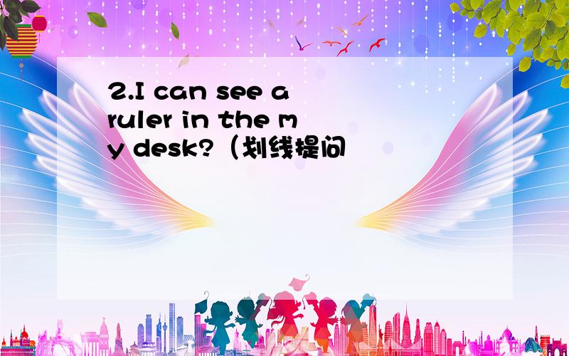 2.I can see a ruler in the my desk?（划线提问