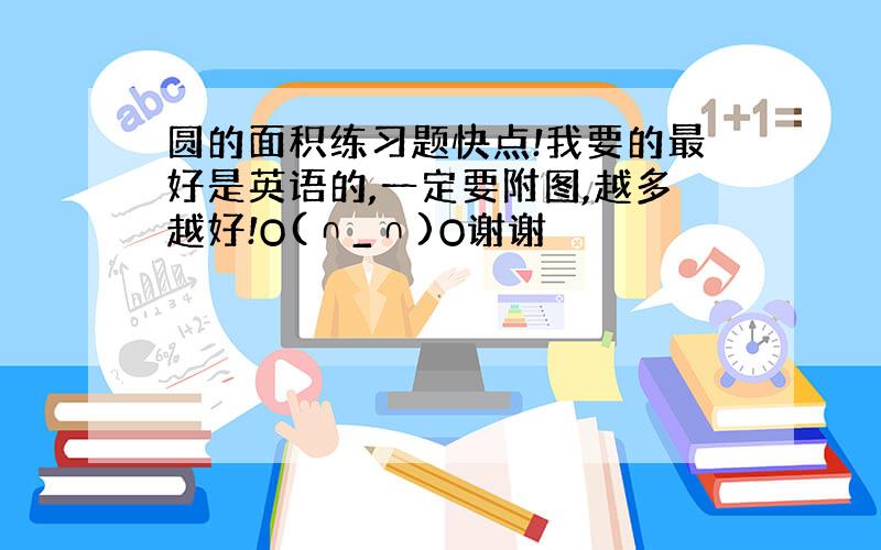 圆的面积练习题快点!我要的最好是英语的,一定要附图,越多越好!O(∩_∩)O谢谢