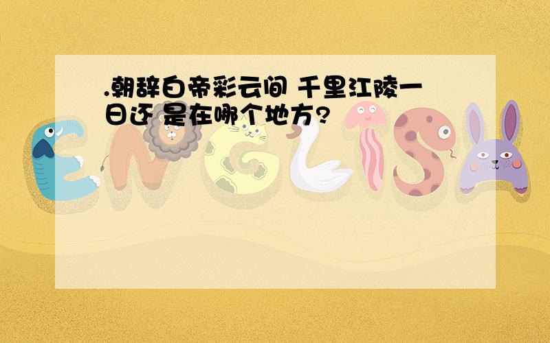 .朝辞白帝彩云间 千里江陵一日还 是在哪个地方?