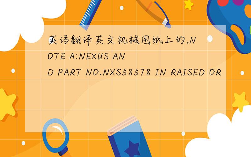 英语翻译英文机械图纸上的,NOTE A:NEXUS AND PART NO.NXS58578 IN RAISED OR