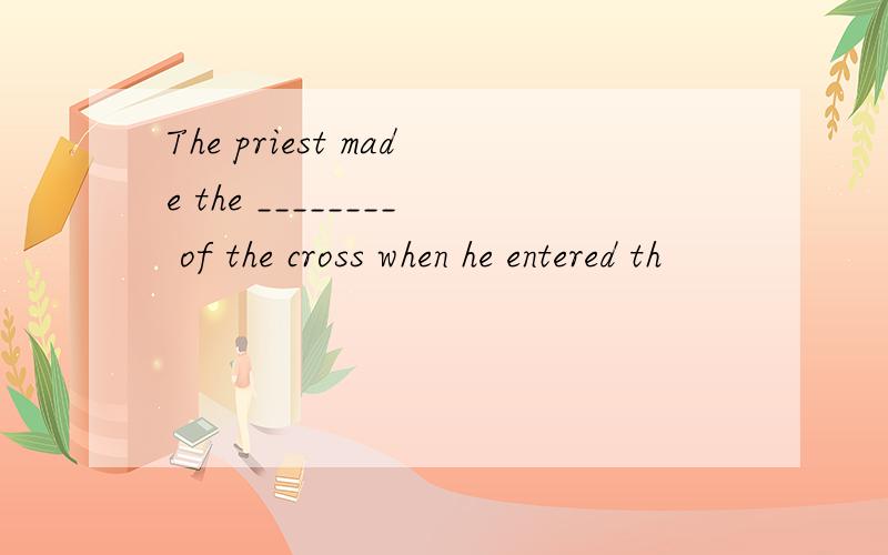 The priest made the ________ of the cross when he entered th