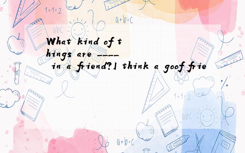 What kind of things are ____ in a friend?I think a goof frie