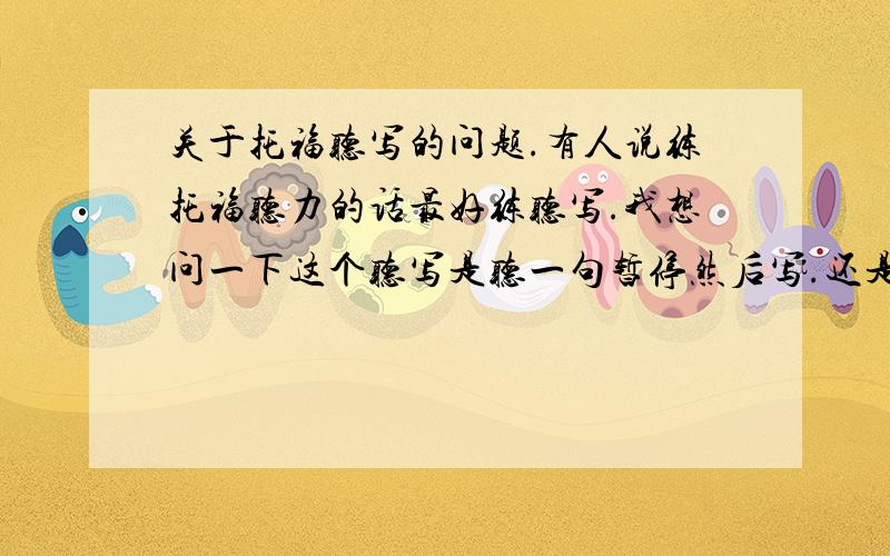 关于托福听写的问题.有人说练托福听力的话最好练听写.我想问一下这个听写是听一句暂停然后写.还是一直播放然后写?一般听写的