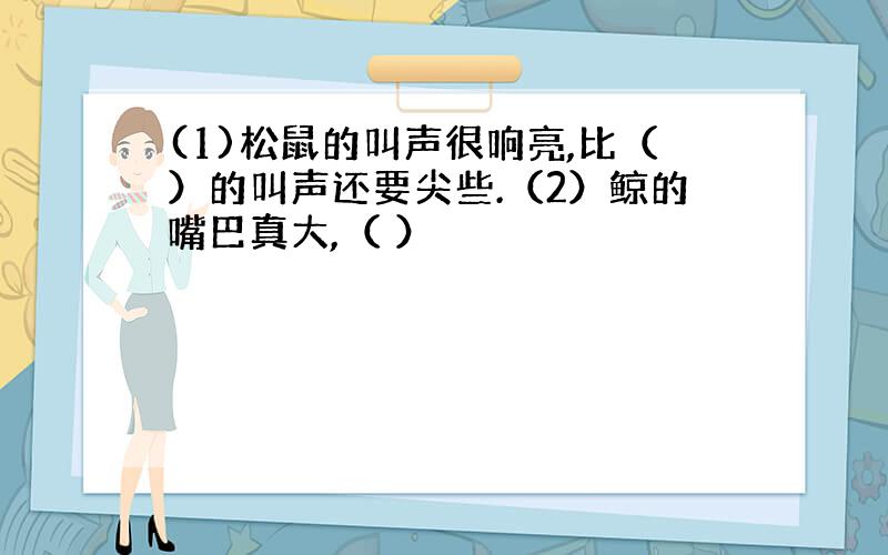 (1)松鼠的叫声很响亮,比（）的叫声还要尖些.（2）鲸的嘴巴真大,（ ）