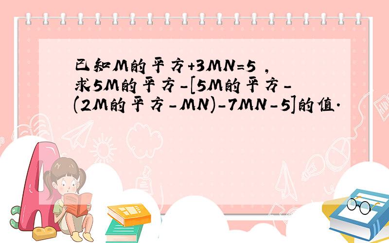 已知M的平方+3MN=5 ,求5M的平方-[5M的平方-(2M的平方-MN)-7MN-5]的值.