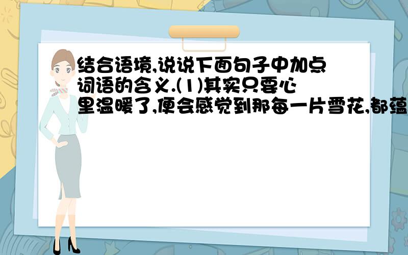 结合语境,说说下面句子中加点词语的含义.(1)其实只要心里温暖了,便会感觉到那每一片雪花,都蕴含