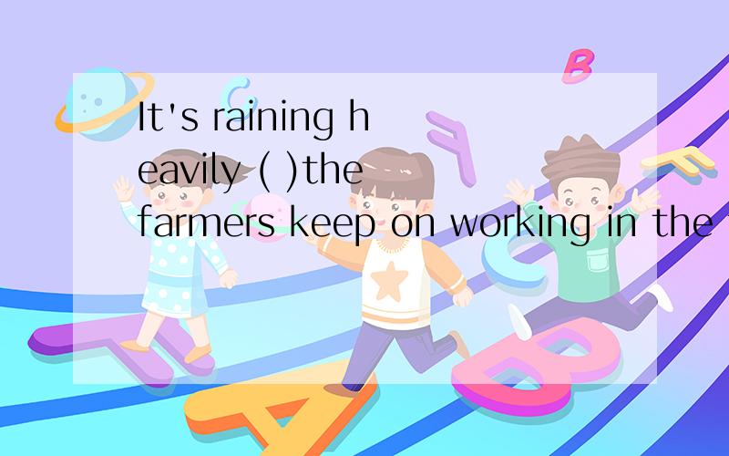 It's raining heavily ( )the farmers keep on working in the f