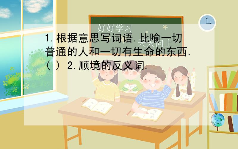 1.根据意思写词语.比喻一切普通的人和一切有生命的东西.( ) 2.顺境的反义词.