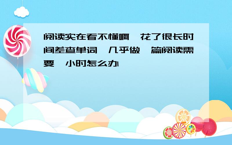 阅读实在看不懂啊,花了很长时间差查单词,几乎做一篇阅读需要一小时怎么办