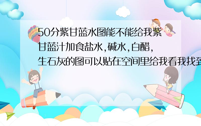 50分紫甘蓝水图能不能给我紫甘蓝汁加食盐水,碱水,白醋,生石灰的图可以贴在空间里给我看我找到了图了谁第一个说话分就给谁