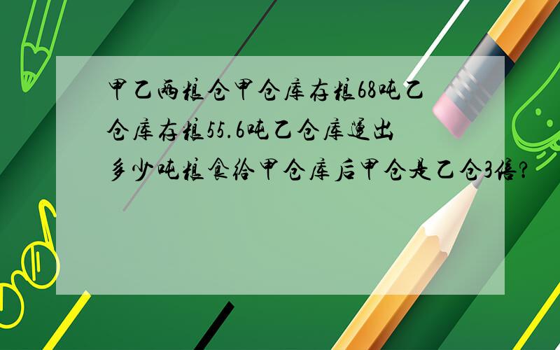 甲乙两粮仓甲仓库存粮68吨乙仓库存粮55.6吨乙仓库运出多少吨粮食给甲仓库后甲仓是乙仓3倍?