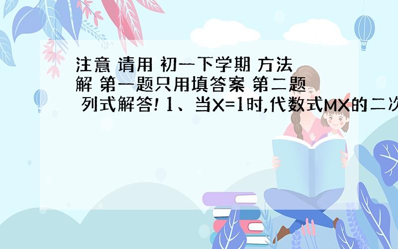 注意 请用 初一下学期 方法解 第一题只用填答案 第二题 列式解答! 1、当X=1时,代数式MX的二次方减3X减4的值为