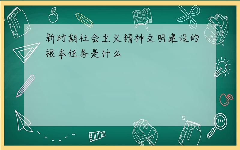 新时期社会主义精神文明建设的根本任务是什么