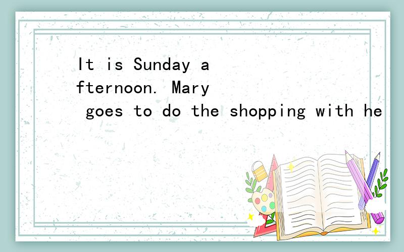 It is Sunday afternoon. Mary goes to do the shopping with he