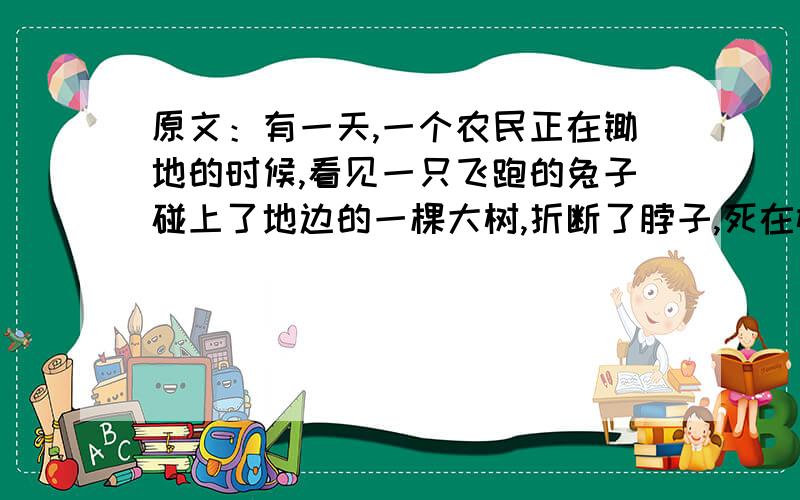 原文：有一天,一个农民正在锄地的时候,看见一只飞跑的兔子碰上了地边的一棵大树,折断了脖子,死在树下.他没费一点儿力气就把