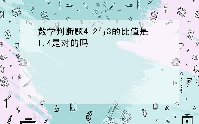 数学判断题4.2与3的比值是1.4是对的吗