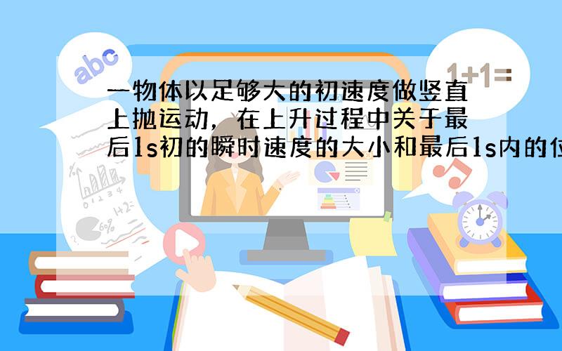 一物体以足够大的初速度做竖直上抛运动，在上升过程中关于最后1s初的瞬时速度的大小和最后1s内的位移大小正确的是（　　）