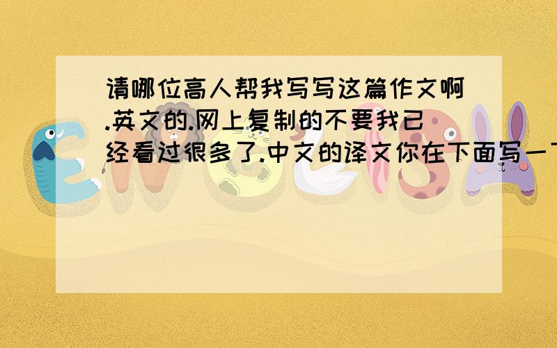 请哪位高人帮我写写这篇作文啊.英文的.网上复制的不要我已经看过很多了.中文的译文你在下面写一下、