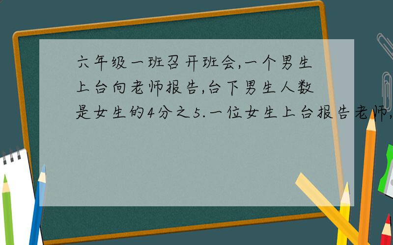 六年级一班召开班会,一个男生上台向老师报告,台下男生人数是女生的4分之5.一位女生上台报告老师,台下