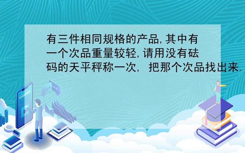 有三件相同规格的产品,其中有一个次品重量较轻,请用没有砝码的天平秤称一次, 把那个次品找出来.