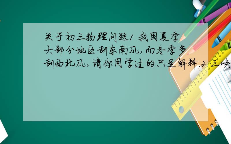 关于初三物理问题1 我国夏季大部分地区刮东南风,而冬季多刮西北风,请你用学过的只是解释.2 三峡水电站建成后,三峡水库的