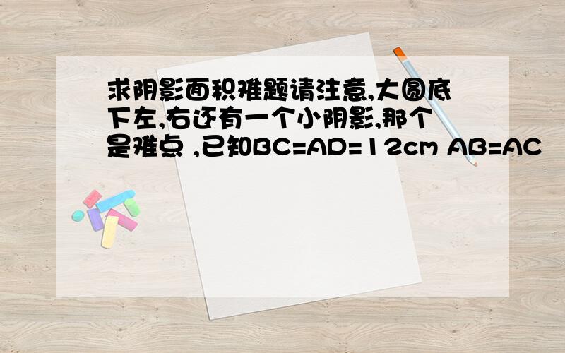 求阴影面积难题请注意,大圆底下左,右还有一个小阴影,那个是难点 ,已知BC=AD=12cm AB=AC