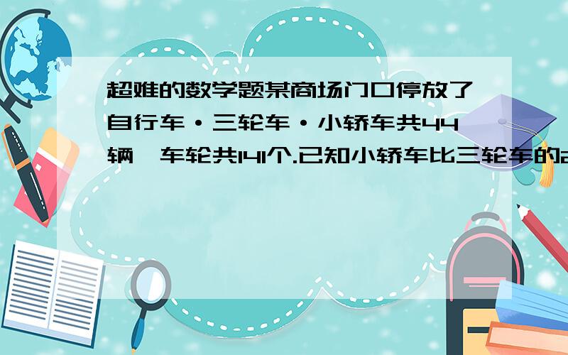 超难的数学题某商场门口停放了自行车·三轮车·小轿车共44辆,车轮共141个.已知小轿车比三轮车的2倍少1辆.那么商场门口