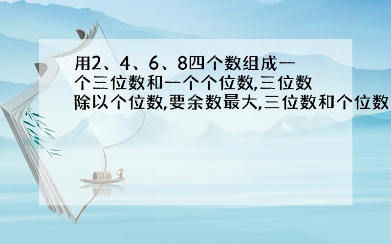 用2、4、6、8四个数组成一个三位数和一个个位数,三位数除以个位数,要余数最大,三位数和个位数是多少?