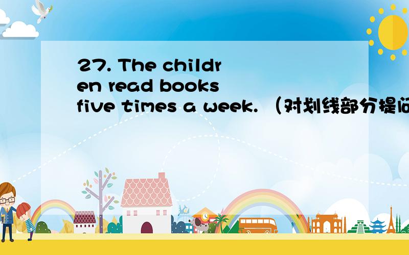 27. The children read books five times a week. （对划线部分提问）