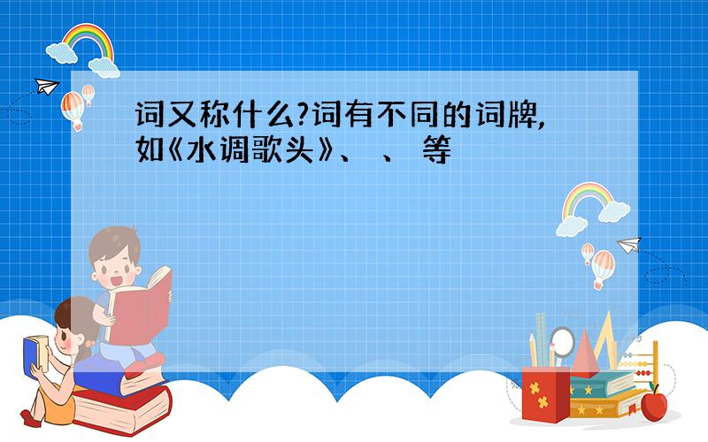 词又称什么?词有不同的词牌,如《水调歌头》、 、 等