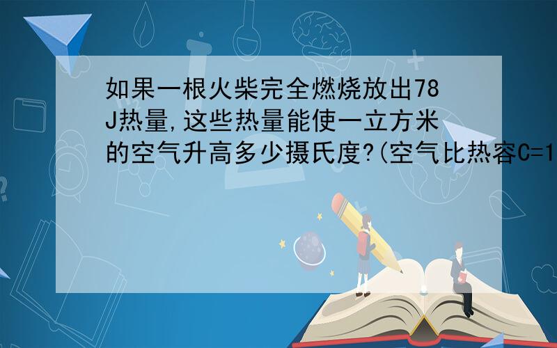 如果一根火柴完全燃烧放出78J热量,这些热量能使一立方米的空气升高多少摄氏度?(空气比热容C=1*1000j,空...