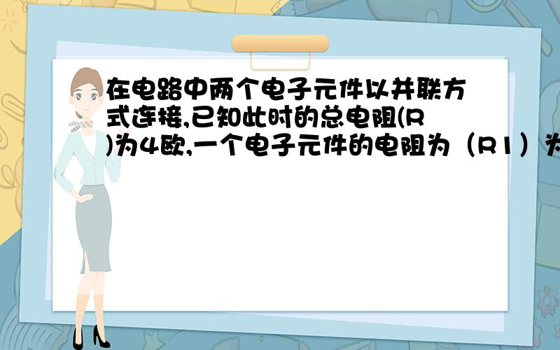 在电路中两个电子元件以并联方式连接,已知此时的总电阻(R)为4欧,一个电子元件的电阻为（R1）为6欧,则另一个电子元件的