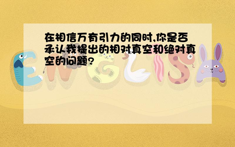 在相信万有引力的同时,你是否承认我提出的相对真空和绝对真空的问题?