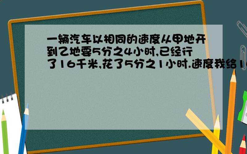 一辆汽车以相同的速度从甲地开到乙地要5分之4小时,已经行了16千米,花了5分之1小时.速度我给100分