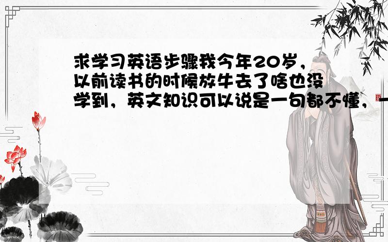 求学习英语步骤我今年20岁，以前读书的时候放牛去了啥也没学到，英文知识可以说是一句都不懂，一个词都不会拼的那种。我要学习