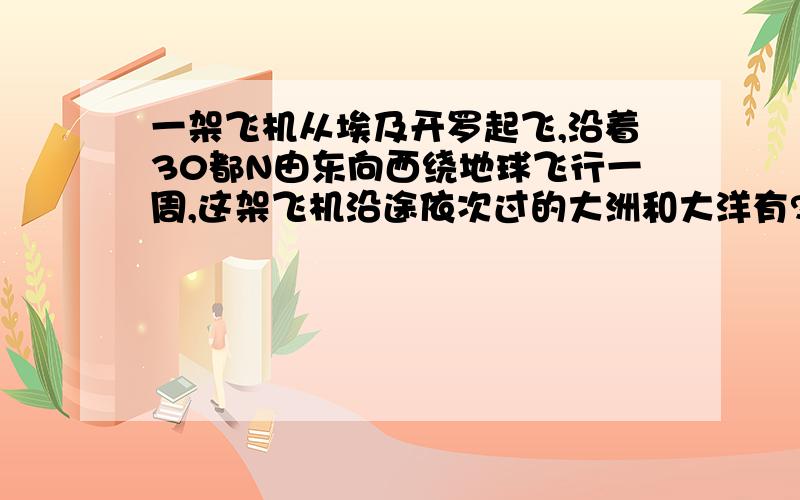 一架飞机从埃及开罗起飞,沿着30都N由东向西绕地球飞行一周,这架飞机沿途依次过的大洲和大洋有?