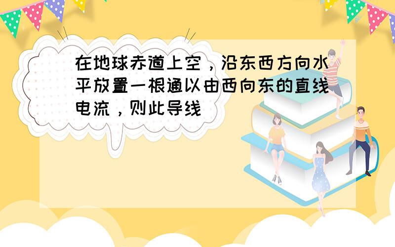 在地球赤道上空，沿东西方向水平放置一根通以由西向东的直线电流，则此导线（　　）