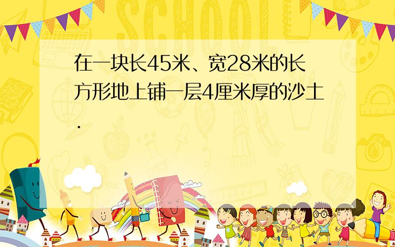 在一块长45米、宽28米的长方形地上铺一层4厘米厚的沙土．