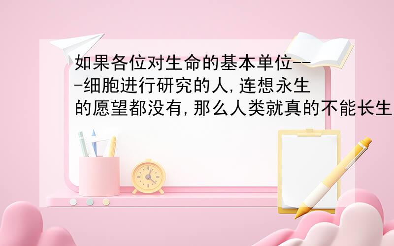 如果各位对生命的基本单位---细胞进行研究的人,连想永生的愿望都没有,那么人类就真的不能长生不老了