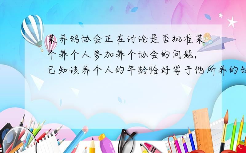 某养鸽协会正在讨论是否批准某个养个人参加养个协会的问题,已知该养个人的年龄恰好等于他所养的鸽子数,如果批准他参加,那么养