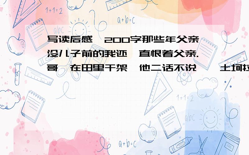 写读后感,200字那些年父亲没儿子前的我还一直恨着父亲.哥仨在田里干架,他二话不说,一土坷拉砸过来,顺着我的耳际飞过,如