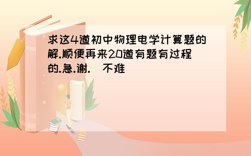 求这4道初中物理电学计算题的解.顺便再来20道有题有过程的.急.谢.（不难）