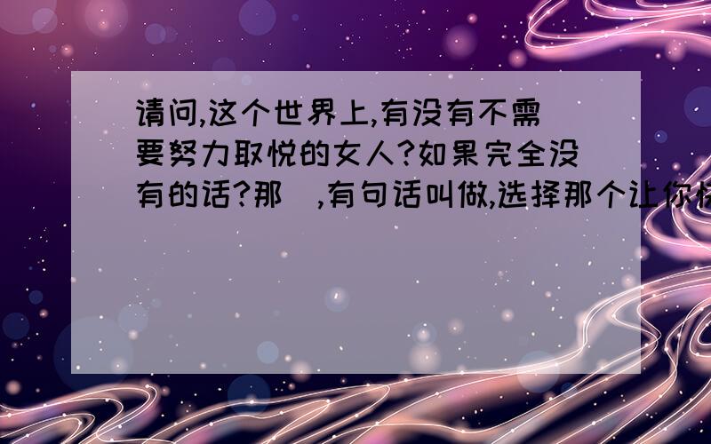 请问,这个世界上,有没有不需要努力取悦的女人?如果完全没有的话?那麼,有句话叫做,选择那个让你快乐的人,而不是选择你必须