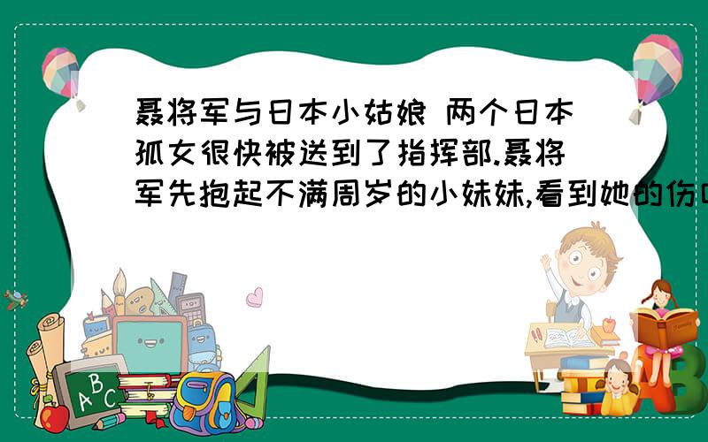 聂将军与日本小姑娘 两个日本孤女很快被送到了指挥部.聂将军先抱起不满周岁的小妹妹,看到她的伤口包扎得很好,便马上让警卫员